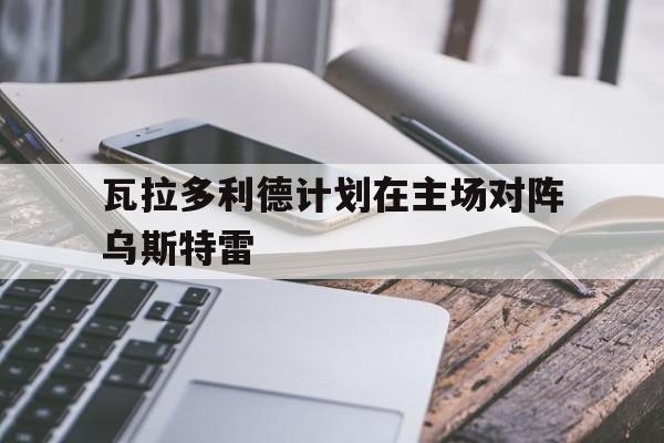 平博官网-瓦拉多利德计划在主场对阵乌斯特雷